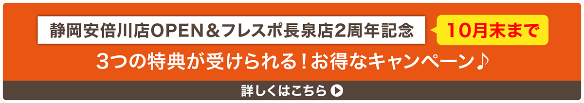 静岡安倍川店OPEN&フレスポ長泉店2周年記念　10月末まで　3つの特典が受けられる！お得なキャンペーン　詳しくはこちら